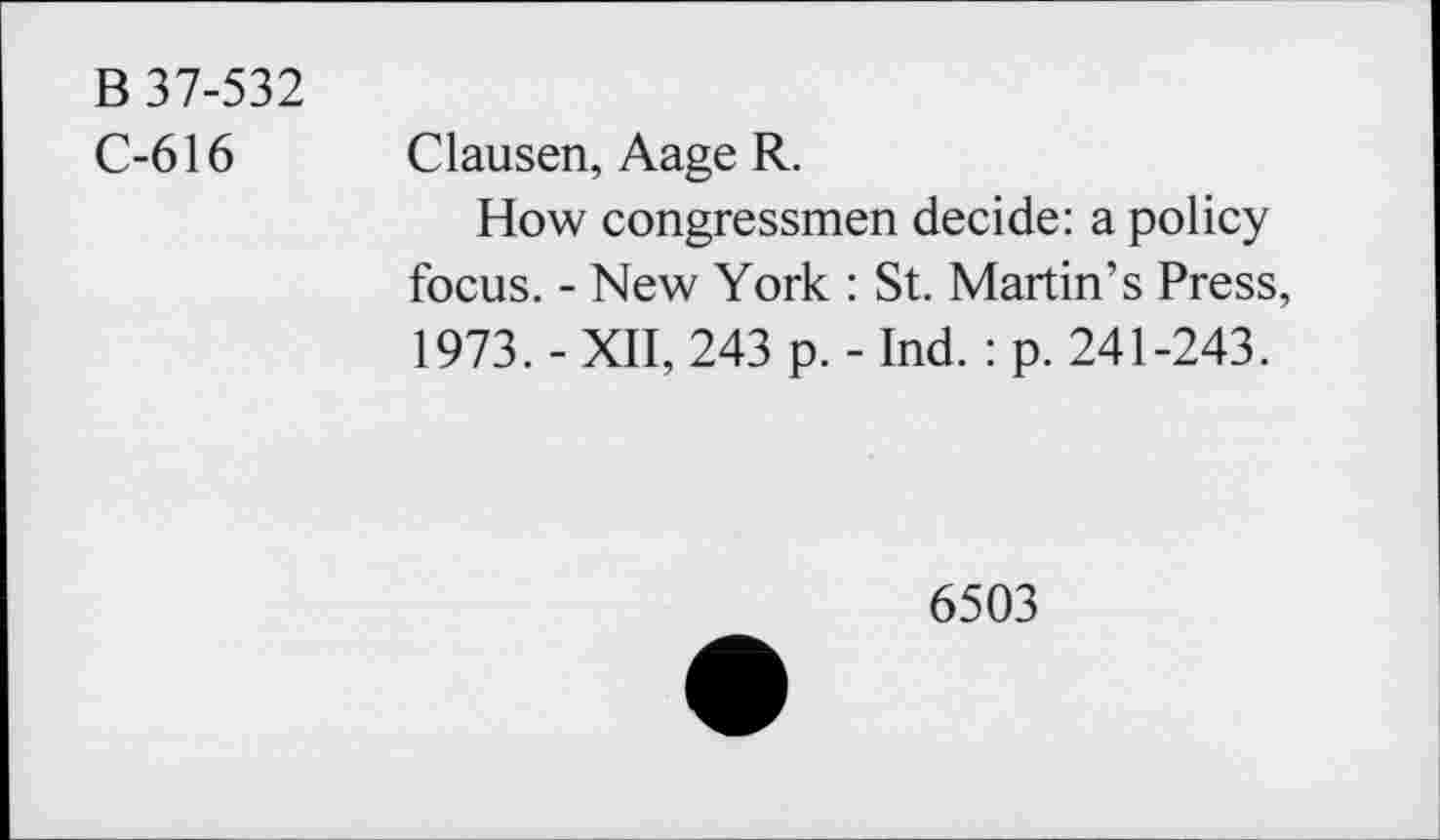 ﻿B 37-532
C-616
Clausen, Aage R.
How congressmen decide: a policy focus. - New York : St. Martin’s Press, 1973. - XII, 243 p. - Ind. : p. 241-243.
6503